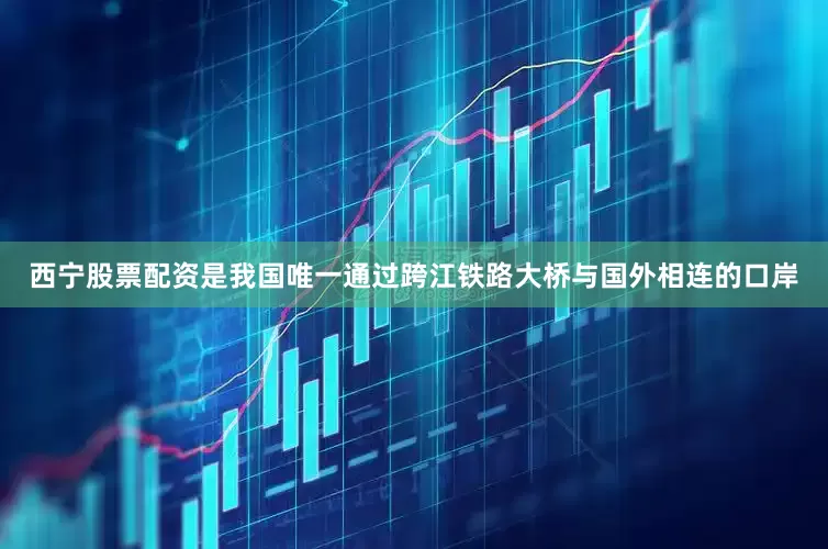 西宁股票配资是我国唯一通过跨江铁路大桥与国外相连的口岸