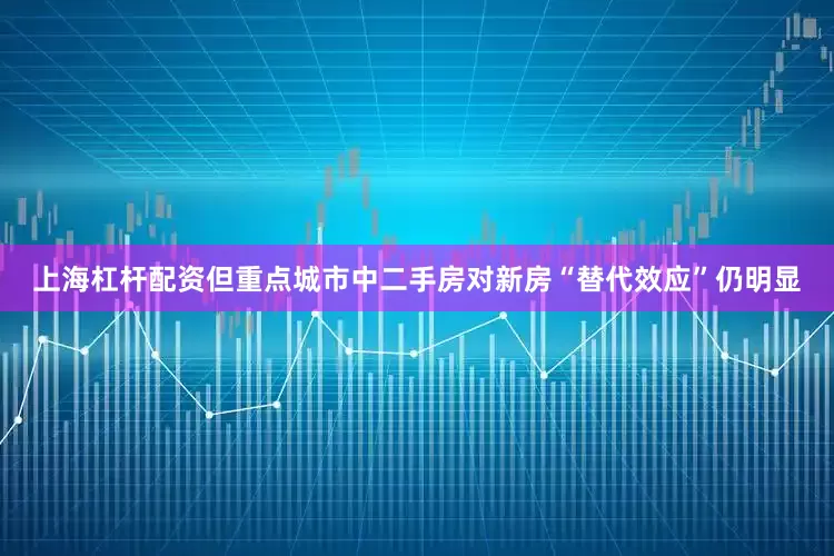 上海杠杆配资但重点城市中二手房对新房“替代效应”仍明显