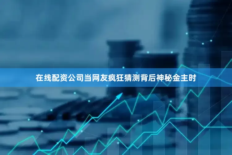在线配资公司当网友疯狂猜测背后神秘金主时