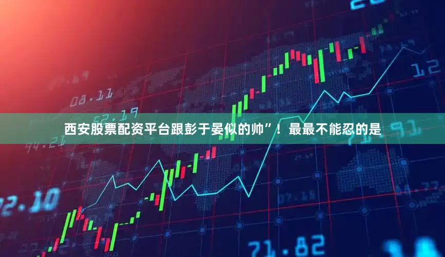 西安股票配资平台跟彭于晏似的帅”！最最不能忍的是