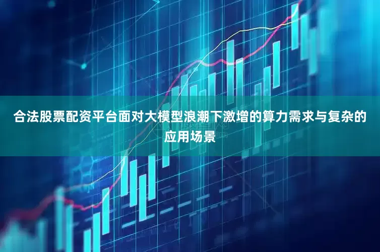 合法股票配资平台面对大模型浪潮下激增的算力需求与复杂的应用场景