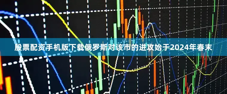 股票配资手机版下载俄罗斯对该市的进攻始于2024年春末
