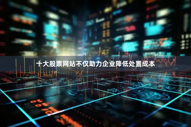 十大股票网站不仅助力企业降低处置成本