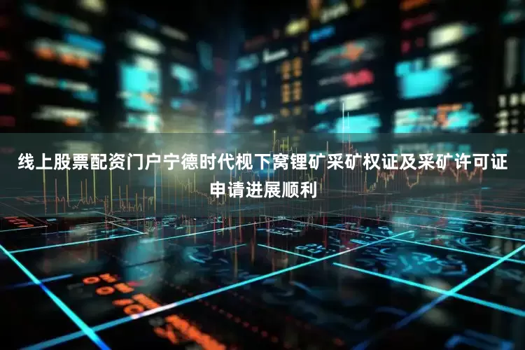 线上股票配资门户宁德时代枧下窝锂矿采矿权证及采矿许可证申请进展顺利