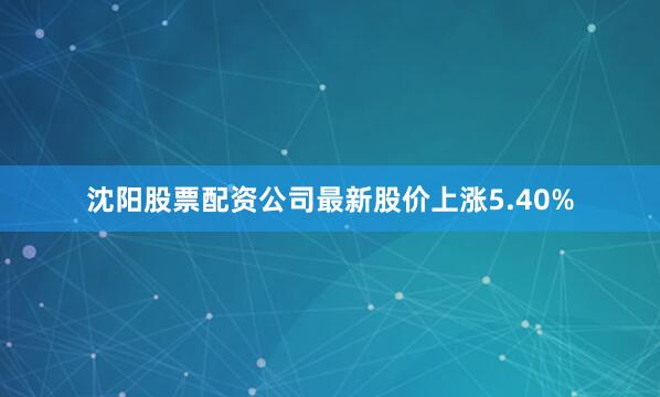 沈阳股票配资公司最新股价上涨5.40%
