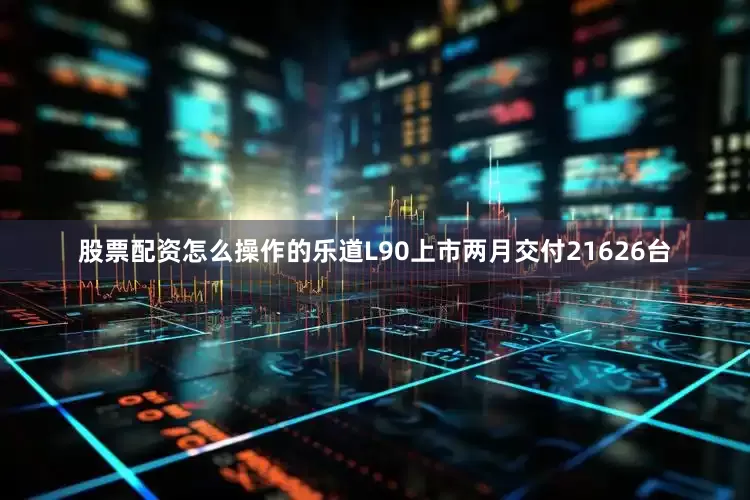 股票配资怎么操作的乐道L90上市两月交付21626台
