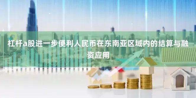 杠杆a股进一步便利人民币在东南亚区域内的结算与融资应用
