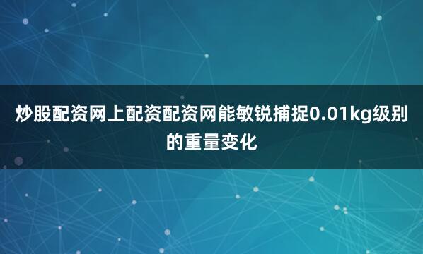 炒股配资网上配资配资网能敏锐捕捉0.01kg级别的重量变化
