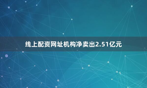 线上配资网址机构净卖出2.51亿元