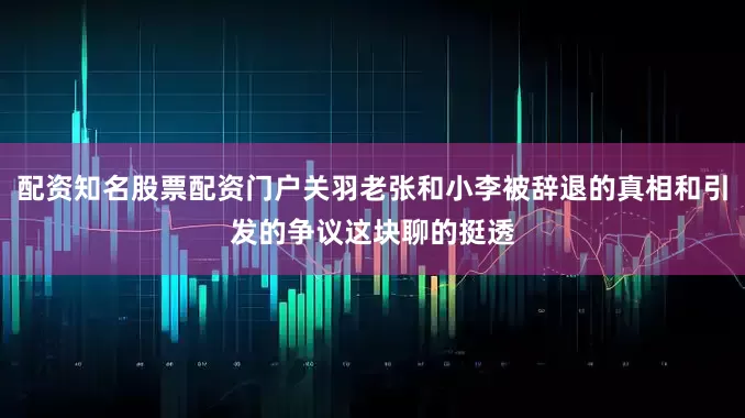 配资知名股票配资门户关羽老张和小李被辞退的真相和引发的争议这块聊的挺透