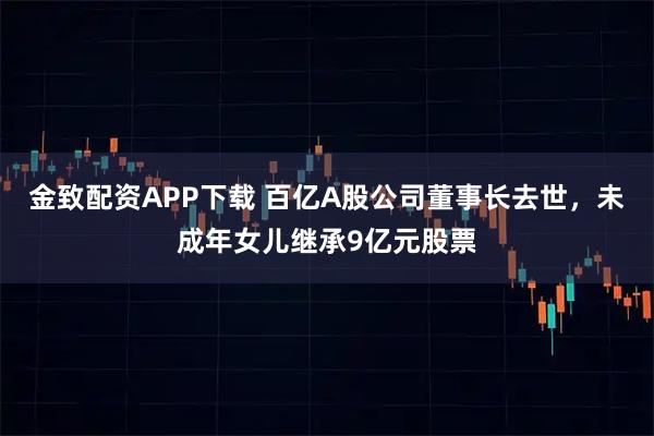 金致配资APP下载 百亿A股公司董事长去世，未成年女儿继承9亿元股票