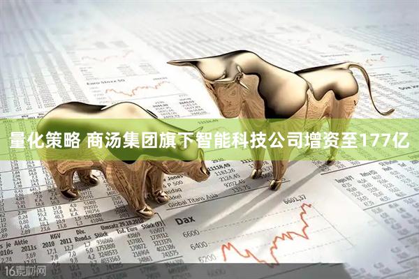 量化策略 商汤集团旗下智能科技公司增资至177亿