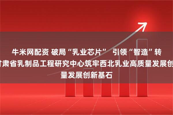 牛米网配资 破局“乳业芯片”  引领“智造”转型——甘肃省乳制品工程研究中心筑牢西北乳业高质量发展创新基石