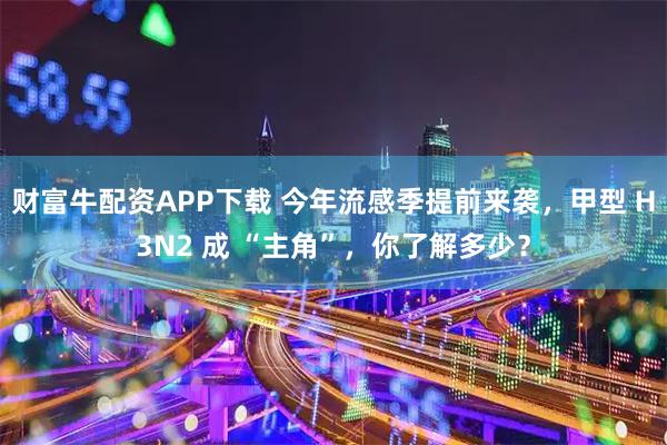 财富牛配资APP下载 今年流感季提前来袭，甲型 H3N2 成 “主角”，你了解多少？