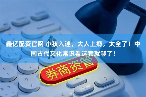 鑫亿配资官网 小孩入迷，大人上瘾，太全了！中国古代文化常识看这套就够了！