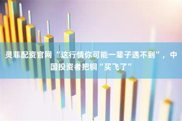 灵菲配资官网 “这行情你可能一辈子遇不到”，中国投资者把铜“买飞了”