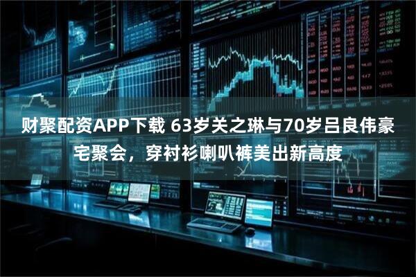 财聚配资APP下载 63岁关之琳与70岁吕良伟豪宅聚会，穿衬衫喇叭裤美出新高度