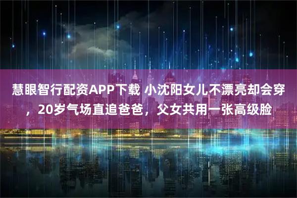 慧眼智行配资APP下载 小沈阳女儿不漂亮却会穿，20岁气场直追爸爸，父女共用一张高级脸
