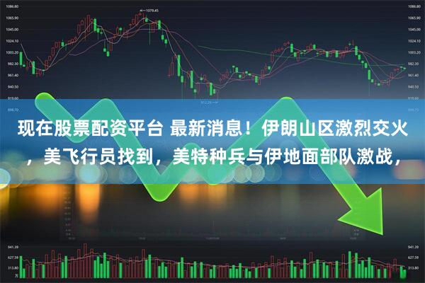 现在股票配资平台 最新消息！伊朗山区激烈交火，美飞行员找到，美特种兵与伊地面部队激战，