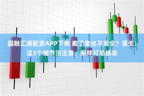 国融汇通配资APP下载 戴了套也不安全？医生：这3个细节没注意，照样可能感染