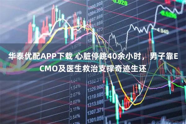 华泰优配APP下载 心脏停跳40余小时，男子靠ECMO及医生救治支撑奇迹生还