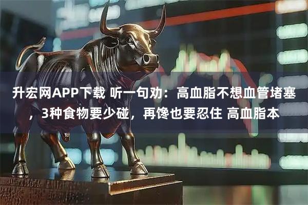 升宏网APP下载 听一句劝：高血脂不想血管堵塞，3种食物要少碰，再馋也要忍住 高血脂本
