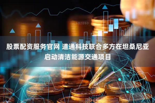 股票配资服务官网 道通科技联合多方在坦桑尼亚启动清洁能源交通项目